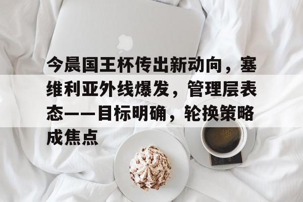 爱游戏体育 -包含今晨国王杯传出新动向，塞维利亚外线爆发，管理层表态——目标明确，轮换策略成焦点的词条
